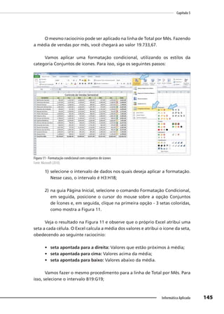 Capítulo 5
145
Informática Aplicada
O mesmo raciocínio pode ser aplicado na linha de Total por Mês. Fazendo
a média de vendas por mês, você chegará ao valor 19.733,67.
Vamos aplicar uma formatação condicional, utilizando os estilos da
categoria Conjuntos de ícones. Para isso, siga os seguintes passos:
Figura 11 - Formatação condicional com conjuntos de ícones
Fonte: Microsoft (2010).
1) selecione o intervalo de dados nos quais deseja aplicar a formatação.
Nesse caso, o intervalo é H3:H18;
2) na guia Página Inicial, selecione o comando Formatação Condicional,
em seguida, posicione o cursor do mouse sobre a opção Conjuntos
de Ícones e, em seguida, clique na primeira opção - 3 setas coloridas,
como mostra a Figura 11.
Veja o resultado na Figura 11 e observe que o próprio Excel atribui uma
seta a cada célula. O Excel calcula a média dos valores e atribui o ícone da seta,
obedecendo ao seguinte raciocínio:
• seta apontada para a direita: Valores que estão próximos à média;
• seta apontada para cima: Valores acima da média;
• seta apontada para baixo: Valores abaixo da média.
Vamos fazer o mesmo procedimento para a linha de Total por Mês. Para
isso, selecione o intervalo B19:G19;
 