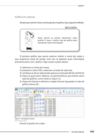 Capítulo 5
147
Informática Aplicada
Gráfico em colunas
Semprequevocêforiniciaraconstruçãodeumgráfico,façaaseguintereflexão.
Quais valores eu preciso representar nesse
gráfico? E qual o melhor tipo de gráfico para
representar essas informações?
REFLEXÃO
O primeiro gráfico que vamos construir exibirá o nome dos meses e
seus respectivos totais de vendas. Com isso, já sabemos quais informações
precisamos para criar o gráfico. Siga o passo a passo abaixo:
1) selecione os nomes dos meses;
2) pressione a tecla CTRL e selecione os totais de cada mês;
3) certifique-se de ter selecionado apenas os intervalos B2:G2 e B19:G19;
4) clique na guia Inserir. Observe, no painel Gráficos, que existem vários
tipos de gráficos, como mostra a Figura 13;
5) clique em Colunas e selecione a opção Colunas Agrupadas no tipo de
gráfico Coluna 2D.
Figura 13 - Criar gráfico de colunas
Fonte: Microsoft, (2010).
Pronto! O gráfico foi criado.
 