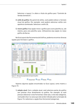 Capítulo 5
149
Informática Aplicada
Selecione o Layout 3 e altere o título do gráfico para “Controle de
Vendas Semestral”;
4) estilo do gráfico: No painel de estilos, você poderá alterar o formato
visual do gráfico. Por exemplo: você poderá selecionar estilos com
aparência sombreada. Selecione o estilo 29;
5) mover gráfico: Essa opção move o gráfico para outra planilha ou, até
mesmo, para uma planilha vazia. Utilizaremos essa opção no nosso
gráfico de Barras.
Na Guia Layout das Ferramentas de Gráficos, podemos encontrar diversas
opções para formatar o gráfico.
Figura 15 - Alteração das propriedades de layout do gráfico
Fonte: Microsoft, (2010).
1 Seleção Atual 2 Inserir 3 Rótulos 4 Eixos
Vejamos algumas opções encontradas na Guia Layout, como mostra a
Figura 15:
1) seleção atual: Com a seleção atual, você seleciona partes do gráfico
sem precisar clicar diretamente no gráfico. Por exemplo: se você
precisar selecionar o eixo horizontal, neste caso, o eixo das categorias,
você pode clicar na caixa que está sendo indicada pela numeração da
Figura 15 e selecionar a opção Eixo Horizontal (categorias);
1 2 3 4
 