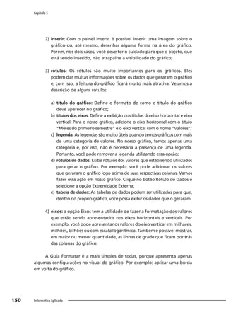 Capítulo 5
150 Informática Aplicada
2) inserir: Com o painel inserir, é possível inserir uma imagem sobre o
gráfico ou, até mesmo, desenhar alguma forma na área do gráfico.
Porém, nos dois casos, você deve ter o cuidado para que o objeto, que
está sendo inserido, não atrapalhe a visibilidade do gráfico;
3) rótulos: Os rótulos são muito importantes para os gráficos. Eles
podem dar muitas informações sobre os dados que geraram o gráfico
e, com isso, a leitura do gráfico ficará muito mais atrativa. Vejamos a
descrição de alguns rótulos:
a) título do gráfico: Define o formato de como o título do gráfico
deve aparecer no gráfico;
b) títulos dos eixos: Define a exibição dos títulos do eixo horizontal e eixo
vertical. Para o nosso gráfico, adicione o eixo horizontal com o título
“Meses do primeiro semestre” e o eixo vertical com o nome “Valores”;
c) legenda: As legendas são muito úteis quando temos gráficos com mais
de uma categoria de valores. No nosso gráfico, temos apenas uma
categoria e, por isso, não é necessária a presença de uma legenda.
Portanto, você pode remover a legenda utilizando essa opção;
d) rótulos de dados: Exibe rótulos dos valores que estão sendo utilizados
para gerar o gráfico. Por exemplo: você pode adicionar os valores
que geraram o gráfico logo acima de suas respectivas colunas. Vamos
fazer essa ação em nosso gráfico. Clique no botão Rótulo de Dados e
selecione a opção Extremidade Externa;
e) tabela de dados: As tabelas de dados podem ser utilizadas para que,
dentro do próprio gráfico, você possa exibir os dados que o geraram.
4) eixos: a opção Eixos tem a utilidade de fazer a formatação dos valores
que estão sendo apresentados nos eixos horizontais e verticais. Por
exemplo, você pode apresentar os valores do eixo vertical em milhares,
milhões, bilhões ou com escala logarítmica. Também é possível mostrar,
em maior ou menor quantidade, as linhas de grade que ficam por trás
das colunas do gráfico.
A Guia Formatar é a mais simples de todas, porque apresenta apenas
algumas configurações no visual do gráfico. Por exemplo: aplicar uma borda
em volta do gráfico.
 