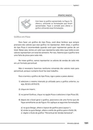 Capítulo 5
151
Informática Aplicada
PRATICANDO
PRATICANDO
Com base no gráfico apresentado na Figura 15,
altere-o, utilizando as formatações que foram
apresentadas. Fique à vontade para alterar o
gráfico utilizando essas formatações.
Gráfico em Pizza
Para fazer um gráfico do tipo Pizza, você deve lembrar que sempre
precisará dos valores que esse gráfico irá representar. Além disso, o gráfico
do tipo Pizza é recomendado quando você quer representar partes de um
total. Nesse caso, temos um valor que representa cada mês e que todos os seis
valores representam um total do semestre. Por isso, falamos que o gráfico terá
uma fatia da pizza para cada mês.
No nosso gráfico, vamos representar os valores de vendas de cada mês
em um formato percentual.
Não é necessário fazermos nenhuma conversão dos valores reais para
percentual, porque o próprio Excel faz esse trabalho.
Para criarmos o gráfico do tipo Pizza, siga o passo a passo abaixo:
1) selecione o mesmo intervalo já utilizado para o gráfico anterior, ou
seja, B2:G2 e B19:G19;
2) clique em Inserir;
3) no painel Gráficos, clique na opção Pizza e selecione o tipo Pizza 2D;
4) depois de o Excel gerar o gráfico, posicione-o de uma forma que ele
fique semelhante ao da Figura 16 e aplique as seguintes formatações:
a) na guia Design, altere o layout do gráfico para Layout 1;
b) ainda na guia Design, altere o estilo do gráfico para o Estilo 26;
c) digite o título do gráfico “Percentual de Vendas Semestral”.
 
