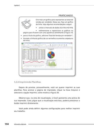 Capítulo 5
154 Informática Aplicada
PRATICANDO
PRATICANDO
Crie mais um gráfico para representar os totais de
vendas por vendedor. Dessa vez, faça um gráfico
de linha. Veja algumas recomendações a seguir:
• utilize o intervalo de dados A2:A18 e H2:H18;
• redimensione e reposicione os gráficos na
página para ficarem com uma aparência semelhante à Figura 19;
• para o título do gráfico, adicione Total de Vendas por vendedor”;
• formate a linha do gráfico de cor vermelha e aumente a espessura
da linha.
Figura 19 - Gráfico de linhas
Fonte: Microsoft, (2010).
5.2.6 Imprimindo Planilhas
Depois de prontas, provavelmente, você vai querer imprimir as suas
planilhas. Para acionar a página de impressão, clique na Guia Arquivo e
selecione a opção Imprimir, como mostra a Figura 20.
Observe que, na área de visualização, o Excel apresenta uma prévia de
sua impressão. Caso julgue que a visualização está boa, poderá pressionar o
botão imprimir diretamente.
Você pode ainda definir algumas configurações para melhor imprimir
seu trabalho.
 