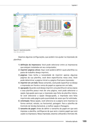 Capítulo 5
155
Informática Aplicada
Figura 20 - Imprimindo planilha
Fonte: Microsoft, (2010).
Vejamos algumas configurações, que podem nos ajudar na impressão de
planilhas:
1) definição da impressora: Você pode selecionar entre as impressoras
que estejam instaladas em seu computador;
2) imprimir páginas ativas: Aqui você poderá definir quais planilhas ou
pasta de trabalho deseja imprimir;
3) páginas: Caso tenha a necessidade de imprimir apenas algumas
páginas da sua planilha, você deve especificá-las nessa área. Você
pode determinar a página inicial e a página final para impressão;
4) imprimir em um lado: Nesse comando, você pode especificar se deseja
a impressão em frente e verso do papel ou apenas em um lado;
5) agrupado: Quando você deseja imprimir uma planilha em várias cópias
e essa planilha possui mais de uma página, você pode selecionar a
opção Agrupado para que a impressão seja feita da planilha inteira.
Se você selecionar a opção Desagrupado, a impressão será feita
imprimindo cada página pela quantidade de vezes que foi solicitada;
6) orientação: Nessa opção, você seleciona se a página será impressa na
forma vertical, retrato, ou horizontal, paisagem. Para a planilha de
Controle de Vendas Semestral, a melhor opção é Paisagem;
7) tamanho do papel: Antes de definir o tamanho do papel em que será
impressa a planilha, certifique-se de que será o mesmo papel que será
usado na impressora. Nessa impressão, estamos utilizando o formato A4;
 