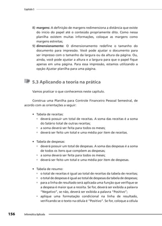 Capítulo 5
156 Informática Aplicada
8) margens: A definição de margens redimensiona a distância que existe
do início do papel até o conteúdo propriamente dito. Como nessa
planilha existem muitas informações, coloque as margens como
margens estreitas;
9) dimensionamento: O dimensionamento redefine o tamanho do
documento para impressão. Você pode ajustar o documento para
ser impresso com o tamanho da largura ou da altura da página. Ou,
ainda, você pode ajustar a altura e a largura para que o papel fique
apenas em uma página. Para essa impressão, estamos utilizando a
opção Ajustar planilha para uma página.
5.3 Aplicando a teoria na prática
Vamos praticar o que conhecemos neste capítulo.
Construa uma Planilha para Controle Financeiro Pessoal Semestral, de
acordo com as orientações a seguir:
• Tabela de receitas:
 deverá possuir um total de receitas. A soma das receitas é a soma
do Salário total de outras receitas;
 a soma deverá ser feita para todos os meses;
 deverá ser feito um total e uma média por item de receitas.
• Tabela de despesas:
 deverá possuir um total de despesas. A soma das despesas é a soma
de todos os itens que compõem as despesas;
 a soma deverá ser feita para todos os meses;
 deverá ser feito um total e uma média por item de despesas.
• Tabela de resumo:
 o total de receitas é igual ao total de receitas da tabela de receitas;
 o total de despesas é igual ao total de despesas da tabela de despesas;
 para a linha de resultado será aplicada uma função que verifique se
a despesa é maior que a receita. Se for, deverá ser exibida a palavra
“Negativo”, se não, deverá ser exibida a palavra “Positivo”;
 aplique uma formatação condicional na linha de resultado,
verificando se o texto na célula é “Positivo”. Se for, coloque a célula
 