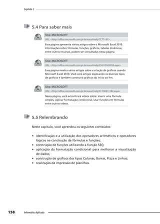 Capítulo 5
158 Informática Aplicada
5.4 Para saber mais
Site: MICROSOFT
URL: <http://office.microsoft.com/pt-br/excel-help/?CTT=97>
Essa página apresenta vários artigos sobre o Microsoft Excel 2010.
Informações sobre fórmulas, funções, gráficos, tabelas dinâmicas,
entre outros recursos, podem ser consultadas nessa página.
Site: MICROSOFT
URL: <http://office.microsoft.com/pt-br/excel-help/CH010369059.aspx>
Essa página mostra vários artigos sobre a criação de gráficos usando
Microsoft Excel 2010. Você verá artigos explicando os diversos tipos
de gráficos e também construirá gráficos do início ao fim.
Site: MICROSOFT
URL: <http://office.microsoft.com/pt-br/excel-help/CL100315182.aspx>
Nessa página, você encontrará vídeos sobre: Inserir uma fórmula
simples, Aplicar formatação condicional, Usar funções em fórmulas
entre outros vídeos.
5.5 Relembrando
Neste capítulo, você aprendeu os seguintes conteúdos:
• identificação e a utilização dos operadores aritméticos e operadores
lógicos na construção de fórmulas e funções;
• construção de funções utilizando a função SE();
• aplicação da formatação condicional para melhorar a visualização
de dados;
• construção de gráficos dos tipos Colunas, Barras, Pizza e Linhas;
• realização da impressão de planilhas.
 