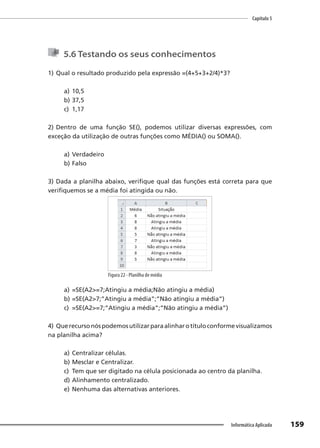 Capítulo 5
159
Informática Aplicada
5.6 Testando os seus conhecimentos
1) Qual o resultado produzido pela expressão =(4+5+3+2/4)*3?
a) 10,5
b) 37,5
c) 1,17
2) Dentro de uma função SE(), podemos utilizar diversas expressões, com
exceção da utilização de outras funções como MÉDIA() ou SOMA().
a) Verdadeiro
b) Falso
3) Dada a planilha abaixo, verifique qual das funções está correta para que
verifiquemos se a média foi atingida ou não.
Figura 22 - Planilha de média
a) =SE(A2>=7;Atingiu a média;Não atingiu a média)
b) =SE(A2>7;”Atingiu a média”;”Não atingiu a média”)
c) =SE(A2>=7;”Atingiu a média”;”Não atingiu a média”)
4) Querecursonóspodemosutilizarparaalinharotítuloconformevisualizamos
na planilha acima?
a) Centralizar células.
b) Mesclar e Centralizar.
c) Tem que ser digitado na célula posicionada ao centro da planilha.
d) Alinhamento centralizado.
e) Nenhuma das alternativas anteriores.
 