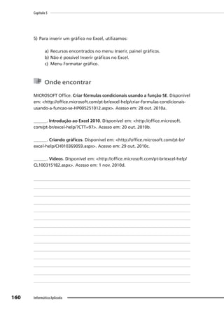 Capítulo 5
160 Informática Aplicada
5) Para inserir um gráfico no Excel, utilizamos:
a) Recursos encontrados no menu Inserir, painel gráficos.
b) Não é possível Inserir gráficos no Excel.
c) Menu Formatar gráfico.
Onde encontrar
MICROSOFT Office. Criar fórmulas condicionais usando a função SE. Disponível
em: <http://office.microsoft.com/pt-br/excel-help/criar-formulas-condicionais-
usando-a-funcao-se-HP005251012.aspx>. Acesso em: 28 out. 2010a.
______. Introdução ao Excel 2010. Disponível em: <http://office.microsoft.
com/pt-br/excel-help/?CTT=97>. Acesso em: 20 out. 2010b.
______. Criando gráficos. Disponível em: <http://office.microsoft.com/pt-br/
excel-help/CH010369059.aspx>. Acesso em: 29 out. 2010c.
______. Vídeos. Disponível em: <http://office.microsoft.com/pt-br/excel-help/
CL100315182.aspx>. Acesso em: 1 nov. 2010d.
 
