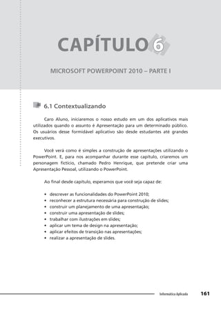 Capítulo 6
161
Informática Aplicada
MICROSOFT POWERPOINT 2010 – PARTE I
CAPÍTULO 6
6
6.1 Contextualizando
Caro Aluno, iniciaremos o nosso estudo em um dos aplicativos mais
utilizados quando o assunto é Apresentação para um determinado público.
Os usuários desse formidável aplicativo são desde estudantes até grandes
executivos.
Você verá como é simples a construção de apresentações utilizando o
PowerPoint. E, para nos acompanhar durante esse capítulo, criaremos um
personagem fictício, chamado Pedro Henrique, que pretende criar uma
Apresentação Pessoal, utilizando o PowerPoint.
Ao final desde capítulo, esperamos que você seja capaz de:
• descrever as funcionalidades do PowerPoint 2010;
• reconhecer a estrutura necessária para construção de slides;
• construir um planejamento de uma apresentação;
• construir uma apresentação de slides;
• trabalhar com ilustrações em slides;
• aplicar um tema de design na apresentação;
• aplicar efeitos de transição nas apresentações;
• realizar a apresentação de slides.
 