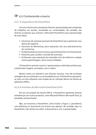 Capítulo 6
162 Informática Aplicada
6.2 Conhecendo a teoria
6.2.1 A importância do PowerPoint
Já é uma rotina entre estudantes fazerem apresentações para exposição
de trabalhos em escolas, faculdades ou universidades. Na verdade, são
diversas as pessoas que utilizam o Microsoft PowerPoint para apresentação
de suas ideias:
• Executivos de empresas precisam do PowerPoint para apresentar seus
planos de negócios.
• Gerentes de Marketing, para exposição dos seus planejamentos
de marketing.
• Profissionais de recursos humanos, para treinamentos com funcionários.
• Diretores, para conduzir reuniões de acionistas.
• Professores, para exposição de conteúdos a fim de melhorar a relação
ensino-aprendizagem, entre outras utilidades.
O PowerPoint permite construir apresentações multimídia profissionais,
combinando imagens, animações, sons e vídeos.
Mesmo sendo um aplicativo com diversos recursos, uma das principais
vantagens de sua utilização é a sua facilidade de uso. O PowerPoint apresenta-
se como um dos softwares mais simples de ser utilizado dentro da família de
aplicativos Office.
6.2.2 A Interface do Microsoft PowerPoint 2010
Por ser um produto da família Office, o PowerPoint apresenta diversas
semelhanças com outros produtos, como Microsoft Word e Microsoft Excel, já
estudados anteriormente.
Mas, ao iniciarmos o PowerPoint, como mostra a Figura 1, percebemos
uma diferença no documento em branco que aparece. Na verdade, aqui no
PowerPoint, não vamos nos referir a documento e, sim, à apresentação.
 