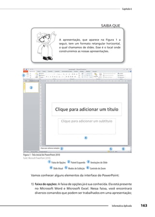 Capítulo 6
163
Informática Aplicada
A apresentação, que aparece na Figura 1 a
seguir, tem um formato retangular horizontal,
a qual chamamos de slides. Esse é o local onde
construiremos as nossas apresentações.
SAIBA QUE
Figura 1 -Tela inicial do PowerPoint 2010
Fonte: Microsoft PowerPoint (2010).
1 Faixa de Opções 2 Painel Esquerdo 3 Anotações do Slide
4 Slide Atual 5 Modos de Exibição 6 Controle de Zoom
Vamos conhecer alguns elementos da interface do PowerPoint:
1) faixa de opções: A faixa de opções já é sua conhecida. Ela está presente
no Microsoft Word e Microsoft Excel. Nessa faixa, você encontrará
diversos comandos que podem ser trabalhados em uma apresentação;
1
2
3
4
5 6
 