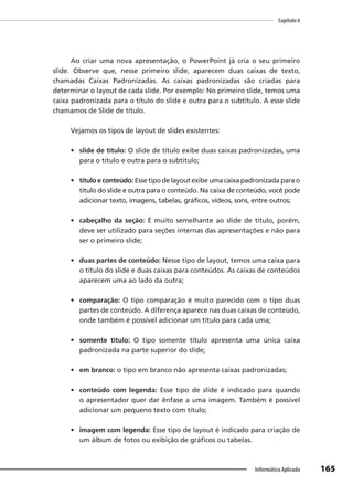 Capítulo 6
165
Informática Aplicada
Ao criar uma nova apresentação, o PowerPoint já cria o seu primeiro
slide. Observe que, nesse primeiro slide, aparecem duas caixas de texto,
chamadas Caixas Padronizadas. As caixas padronizadas são criadas para
determinar o layout de cada slide. Por exemplo: No primeiro slide, temos uma
caixa padronizada para o título do slide e outra para o subtítulo. A esse slide
chamamos de Slide de título.
Vejamos os tipos de layout de slides existentes:
• slide de título: O slide de título exibe duas caixas padronizadas, uma
para o título e outra para o subtítulo;
• título e conteúdo: Esse tipo de layout exibe uma caixa padronizada para o
título do slide e outra para o conteúdo. Na caixa de conteúdo, você pode
adicionar texto, imagens, tabelas, gráficos, vídeos, sons, entre outros;
• cabeçalho da seção: É muito semelhante ao slide de título, porém,
deve ser utilizado para seções internas das apresentações e não para
ser o primeiro slide;
• duas partes de conteúdo: Nesse tipo de layout, temos uma caixa para
o título do slide e duas caixas para conteúdos. As caixas de conteúdos
aparecem uma ao lado da outra;
• comparação: O tipo comparação é muito parecido com o tipo duas
partes de conteúdo. A diferença aparece nas duas caixas de conteúdo,
onde também é possível adicionar um título para cada uma;
• somente título: O tipo somente título apresenta uma única caixa
padronizada na parte superior do slide;
• em branco: o tipo em branco não apresenta caixas padronizadas;
• conteúdo com legenda: Esse tipo de slide é indicado para quando
o apresentador quer dar ênfase a uma imagem. Também é possível
adicionar um pequeno texto com título;
• imagem com legenda: Esse tipo de layout é indicado para criação de
um álbum de fotos ou exibição de gráficos ou tabelas.
 