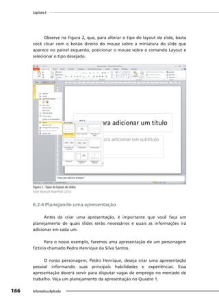 Capítulo 6
166 Informática Aplicada
Observe na Figura 2, que, para alterar o tipo do layout do slide, basta
você clicar com o botão direito do mouse sobre a miniatura do slide que
aparece no painel esquerdo, posicionar o mouse sobre o comando Layout e
selecionar o tipo desejado.
Figura 2 -Tipos de layout de slides
Fonte: Microsoft PowerPoint (2010).
6.2.4 Planejando uma apresentação
Antes de criar uma apresentação, é importante que você faça um
planejamento de quais slides serão necessários e quais as informações irá
adicionar em cada um.
Para o nosso exemplo, faremos uma apresentação de um personagem
fictício chamado Pedro Henrique da Silva Santos.
O nosso personagem, Pedro Henrique, deseja criar uma apresentação
pessoal informando suas principais habilidades e experiências. Essa
apresentação deverá servir para disputar vagas de emprego no mercado de
trabalho. Veja um planejamento da apresentação no Quadro 1.
 