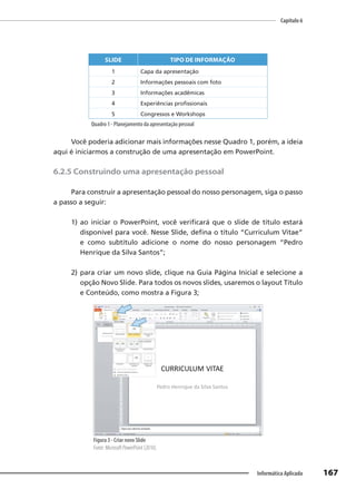 Capítulo 6
167
Informática Aplicada
SLIDE TIPO DE INFORMAÇÃO
1 Capa da apresentação
2 Informações pessoais com foto
3 Informações acadêmicas
4 Experiências profissionais
5 Congressos e Workshops
Quadro 1 - Planejamento da apresentação pessoal
Você poderia adicionar mais informações nesse Quadro 1, porém, a ideia
aqui é iniciarmos a construção de uma apresentação em PowerPoint.
6.2.5 Construindo uma apresentação pessoal
Para construir a apresentação pessoal do nosso personagem, siga o passo
a passo a seguir:
1) ao iniciar o PowerPoint, você verificará que o slide de título estará
disponível para você. Nesse Slide, defina o título “Curriculum Vitae”
e como subtítulo adicione o nome do nosso personagem “Pedro
Henrique da Silva Santos”;
2) para criar um novo slide, clique na Guia Página Inicial e selecione a
opção Novo Slide. Para todos os novos slides, usaremos o layout Título
e Conteúdo, como mostra a Figura 3;
Figura 3 - Criar novo Slide
Fonte: Microsoft PowerPoint (2010).
 
