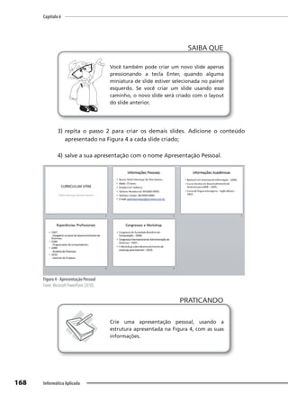 Capítulo 6
168 Informática Aplicada
Você também pode criar um novo slide apenas
pressionando a tecla Enter, quando alguma
miniatura de slide estiver selecionada no painel
esquerdo. Se você criar um slide usando esse
caminho, o novo slide será criado com o layout
do slide anterior.
SAIBA QUE
3) repita o passo 2 para criar os demais slides. Adicione o conteúdo
apresentado na Figura 4 a cada slide criado;
4) salve a sua apresentação com o nome Apresentação Pessoal.
Figura 4 - Apresentação Pessoal
Fonte: Microsoft PowerPoint (2010).
PRATICANDO
PRATICANDO
Crie uma apresentação pessoal, usando a
estrutura apresentada na Figura 4, com as suas
informações.
 
