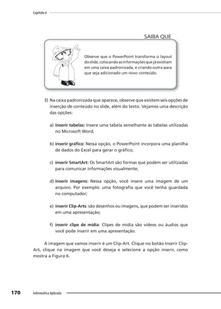 Capítulo 6
170 Informática Aplicada
Observe que o PowerPoint transforma o layout
doslide,colocandoasinformaçõesquejáexistiam
em uma caixa padronizada, e criando outra para
que seja adicionado um novo conteúdo.
SAIBA QUE
3) Na caixa padronizada que aparece, observe que existem seis opções de
inserção de conteúdo no slide, além do texto. Vejamos uma descrição
das opções:
a) inserir tabelas: Insere uma tabela semelhante às tabelas utilizadas
no Microsoft Word;
b) inserir gráfico: Nessa opção, o PowerPoint incorpora uma planilha
de dados do Excel para gerar o gráfico;
c) inserir SmartArt: Os SmartArt são formas que podem ser utilizadas
para comunicar informações visualmente;
d) inserir imagens: Nessa opção, você insere uma imagem de um
arquivo. Por exemplo: uma fotografia que você tenha guardada
no computador;
e) inserir Clip-Arts: são desenhos ou imagens, que podem ser inseridos
em uma apresentação;
f) inserir clipe de mídia: Clipes de mídia são vídeos ou áudios que
você pode inserir em uma apresentação.
A imagem que vamos inserir é um Clip-Art. Clique no botão Inserir Clip-
Art, clique na imagem que você deseja e selecione a opção inserir, como
mostra a Figura 6.
 