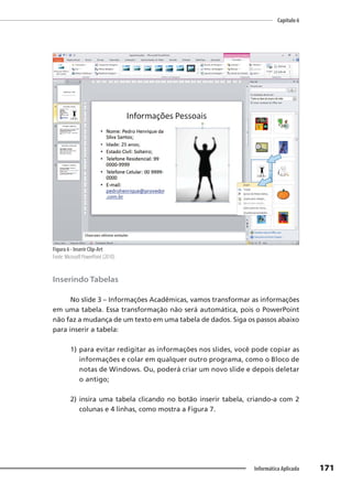 Capítulo 6
171
Informática Aplicada
Figura 6 - Inserir Clip-Art
Fonte: Microsoft PowerPoint (2010).
Inserindo Tabelas
No slide 3 – Informações Acadêmicas, vamos transformar as informações
em uma tabela. Essa transformação não será automática, pois o PowerPoint
não faz a mudança de um texto em uma tabela de dados. Siga os passos abaixo
para inserir a tabela:
1) para evitar redigitar as informações nos slides, você pode copiar as
informações e colar em qualquer outro programa, como o Bloco de
notas de Windows. Ou, poderá criar um novo slide e depois deletar
o antigo;
2) insira uma tabela clicando no botão inserir tabela, criando-a com 2
colunas e 4 linhas, como mostra a Figura 7.
 