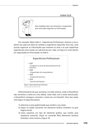 Capítulo 6
173
Informática Aplicada
Para trabalhar bem com SmartArt, é importante
que você saiba organizar as informações.
SAIBA QUE
Por exemplo: Nesse slide 4 – Experiências Profissionais, teremos o ano e
dentro de cada ano deve ser exibida a experiência adquirida. Para isso, você
precisa organizar as informações que mostrem os anos e as suas respectivas
experiências como sendo um subnível do ano. Veja, na Figura 9, como devem
ser organizadas as informações no slide 4.
Figura 9 - Slide de Experiências Profissionais
Fonte: Microsoft PowerPoint (2010).
Diferentemente do que aconteceu no slide anterior, onde o PowerPoint
não converteu o texto em uma tabela, nesse slide, com o texto estruturado,
o PowerPoint conseguiu converter o texto em um SmartArt. Para isso, basta
você seguir os seguintes passos:
1) selecione a caixa padronizada que contém o seu texto;
2) clique no botão Converter em Elemento Gráfico SmartArt na guia
Página Inicial;
3) como usaremos um tipo de elemento gráfico, que mostre uma
sequência crescente, clique no comando Mais Elementos Gráficos
SmartArt, como mostra a Figura 10.
 