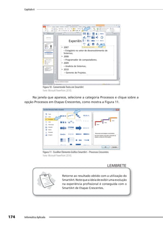 Capítulo 6
174 Informática Aplicada
Figura 10 - ConvertendoTexto em SmartArt
Fonte: Microsoft PowerPoint (2010).
Na janela que aparece, selecione a categoria Processos e clique sobre a
opção Processos em Etapas Crescentes, como mostra a Figura 11.
Figura 11 - Escolher Elemento Gráfico SmartArt – Processos Crescentes
Fonte: Microsoft PowerPoint (2010).
LEMBRETE
LEMBRETE
Retorne ao resultado obtido com a utilização do
SmartArt.Notequeaideiadeexibirumaevolução
na experiência profissional é conseguida com o
SmartArt de Etapas Crescentes.
 