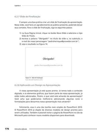 Capítulo 6
176 Informática Aplicada
6.2.7 Slide de Finalização
É sempre uma boa prática criar um slide de finalização da apresentação.
Nesse slide, você fará um agradecimento ao público presente, podendo deixar
seus contatos. Para o slide de finalização, siga os seguintes passos:
1) na Guia Página Inicial, clique no botão Novo Slide e selecione o tipo
Slide de Título;
2) escreva a palavra “Obrigado!” no título do slide e, no subtítulo, o
e-mail do nosso personagem “pedroherinque@provedor.com.br”;
3) veja o resultado na Figura 14.
Figura 14 - Slide de Finalização
Fonte: Microsoft PowerPoint (2010).
6.2.8 Aplicando um Design na Apresentação
A nossa apresentação já está quase pronta. Já temos todo o conteúdo
digitado, e os elementos gráficos, que fazem parte da nossa apresentação, já
estão todos adicionados. Porém, o que você está achando da apresentação?
Você acha que poderíamos melhorá-la adicionando algumas cores e
formatações para deixarmos nossa apresentação mais atraente?
Felizmente, essa é uma das tarefas mais simples do PowerPoint 2010.
O PowerPoint 2010 já dispõe de diversos modelos de design prontos para
serem utilizados. Também é possível visitar a página do PowerPoint no site da
Microsoft para conhecer novos modelos disponíveis para downloads.
 