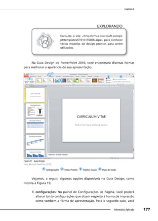 Capítulo 6
177
Informática Aplicada
EXPLORANDO
EXPLORANDO
Consulte o site: <http://office.microsoft.com/pt-
pt/templates/CT010145006.aspx> para conhecer
vários modelos de design prontos para serem
utilizados.
Na Guia Design do PowerPoint 2010, você encontrará diversas formas
para melhorar a aparência de sua apresentação.
Figura 15 - Guia Design
Fonte: Microsoft PowerPoint (2010).
1 Configurações 2 Temas Prontos 3 Padrões visuais 4 Plano de fundo
Vejamos, a seguir, algumas opções disponíveis na Guia Design, como
mostra a Figura 15:
1) configurações: No painel de Configurações da Página, você poderá
alterar tanto configurações que dizem respeito à forma de impressão
como também a forma de apresentação. Para o segundo caso, você
1
2
3 4
 