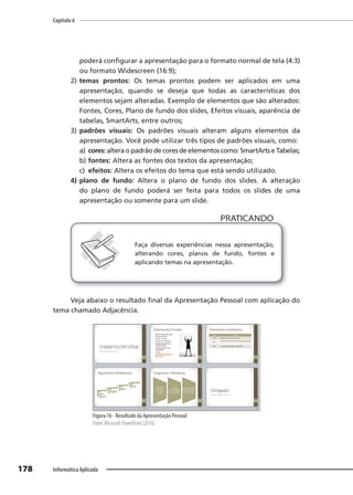 Capítulo 6
178 Informática Aplicada
poderá configurar a apresentação para o formato normal de tela (4:3)
ou formato Widescreen (16:9);
2) temas prontos: Os temas prontos podem ser aplicados em uma
apresentação, quando se deseja que todas as características dos
elementos sejam alteradas. Exemplo de elementos que são alterados:
Fontes, Cores, Plano de fundo dos slides, Efeitos visuais, aparência de
tabelas, SmartArts, entre outros;
3) padrões visuais: Os padrões visuais alteram alguns elementos da
apresentação. Você pode utilizar três tipos de padrões visuais, como:
a) cores: altera o padrão de cores de elementos como: SmartArts e Tabelas;
b) fontes: Altera as fontes dos textos da apresentação;
c) efeitos: Altera os efeitos do tema que está sendo utilizado.
4) plano de fundo: Altera o plano de fundo dos slides. A alteração
do plano de fundo poderá ser feita para todos os slides de uma
apresentação ou somente para um slide.
PRATICANDO
PRATICANDO
Faça diversas experiências nessa apresentação,
alterando cores, planos de fundo, fontes e
aplicando temas na apresentação.
Veja abaixo o resultado final da Apresentação Pessoal com aplicação do
tema chamado Adjacência.
Figura 16 - Resultado da Apresentação Pessoal
Fonte: Microsoft PowerPoint (2010).
 