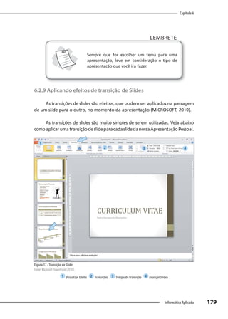 Capítulo 6
179
Informática Aplicada
LEMBRETE
LEMBRETE
Sempre que for escolher um tema para uma
apresentação, leve em consideração o tipo de
apresentação que você irá fazer.
6.2.9 Aplicando efeitos de transição de Slides
As transições de slides são efeitos, que podem ser aplicados na passagem
de um slide para o outro, no momento da apresentação (MICROSOFT, 2010).
As transições de slides são muito simples de serem utilizadas. Veja abaixo
como aplicar uma transição de slide para cada slide da nossa Apresentação Pessoal.
Figura 17 -Transição de Slides
Fonte: Microsoft PowerPoint (2010).
1 Visualizar Efeito 2 Transições 3 Tempo de transição 4 Avançar Slides
1
2 3 4
 