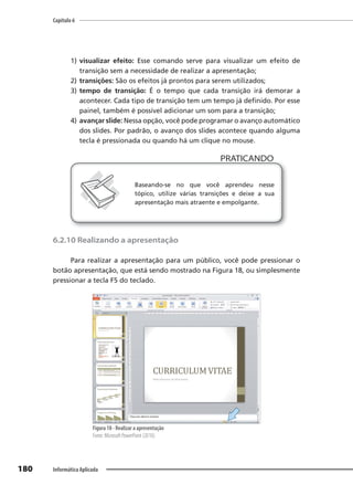 Capítulo 6
180 Informática Aplicada
1) visualizar efeito: Esse comando serve para visualizar um efeito de
transição sem a necessidade de realizar a apresentação;
2) transições: São os efeitos já prontos para serem utilizados;
3) tempo de transição: É o tempo que cada transição irá demorar a
acontecer. Cada tipo de transição tem um tempo já definido. Por esse
painel, também é possível adicionar um som para a transição;
4) avançar slide: Nessa opção, você pode programar o avanço automático
dos slides. Por padrão, o avanço dos slides acontece quando alguma
tecla é pressionada ou quando há um clique no mouse.
PRATICANDO
PRATICANDO
Baseando-se no que você aprendeu nesse
tópico, utilize várias transições e deixe a sua
apresentação mais atraente e empolgante.
6.2.10 Realizando a apresentação
Para realizar a apresentação para um público, você pode pressionar o
botão apresentação, que está sendo mostrado na Figura 18, ou simplesmente
pressionar a tecla F5 do teclado.
Figura 18 - Realizar a apresentação
Fonte: Microsoft PowerPoint (2010).
 
