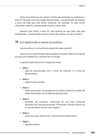Capítulo 6
181
Informática Aplicada
Existe uma diferença em utilizar o botão Apresentação ou pressionar a
tecla F5. Quando você usa o botão Apresentação, a apresentação irá começar
a partir do slide que você estiver editando. Por exemplo: se você estiver
utilizando o slide 3, a apresentação iniciará a partir dele.
Quando você utiliza a tecla F5, não importa em que slide você está
trabalhando, a apresentação sempre iniciará do começo, ou seja, do slide 1.
6.3 Aplicando a teoria na prática
Vamos praticar o conhecimento adquirido nesse capítulo?
Construa uma apresentação sobre qualquer empresa. Pode ser a empresa
em que você trabalha ou a empresa de um amigo.
A apresentação deverá ter os seguintes slides:
• Slide 1:
 capa da apresentação com o nome da empresa e o nome do
apresentador;
• Slide 2:
 objetivos da empresa;
• Slide 3:
 metas alcançadas. Construção de um gráfico exibindo os dados de
metas alcançadas em um determinado período;
• Slide 4:
 descrição dos produtos. Construção de uma lista utilizando
SmartArt com fotos dos produtos. O SmartArt utilizado deverá ser
o Lista de ênfase vertical com imagens;
• Slide 5:
 próximas metas. Deverá ser o SmartArt Fluxo Alternativo;
• Slide 6:
 agradecimentos.
 