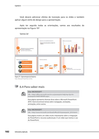 Capítulo 6
182 Informática Aplicada
Você deverá adicionar efeitos de transição para os slides e também
aplicar algum estilo de design para a apresentação.
Após ter seguido todas as orientações, vamos aos resultados da
apresentação na Figura 19?
Vamos lá!
Figura 19 - Apresentação da Empresa
Fonte: Microsoft PowerPoint (2010).
6.4 Para saber mais
Site: MICROSOFT
URL: <http://office.microsoft.com/en-us/powerpoint-help/top-tips-for-
powerpoint-HA001083095.aspx>
Essa página apresenta diversas dicas sobre o Microsoft PowerPoint
2010. Você encontrará temas sobre navegação, anotações,
animações, entre outros.
Site: MICROSOFT
URL: <http://www.microsoft.com/brasil/office2010/powerpoint_2010.html>
Essa página mostra um vídeo muito interessante sobre a integração
do PowerPoint e recursos audiovisuais. É um vídeo que motiva o uso
do PowerPoint.
 