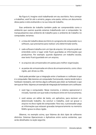 Capítulo 1
19
Informática Aplicada
Na Figura 4, imagine você trabalhando em seu escritório. Para começar
a trabalhar, você foi até o armário, pegou uma pasta, retirou um documento
dessa pasta e está analisando-o na sua mesa de trabalho.
Esse ambiente de trabalho também pode ser compreendido como o
ambiente que usamos quando estamos trabalhando com o computador. Se
transpuséssemos esse ambiente de trabalho para o ambiente de trabalho no
computador, teríamos:
• a mesa de trabalho desse escritório é o programa de computador ou o
software, que precisamos para realizar uma determinada tarefa;
• cada software trabalha com um tipo de arquivo. Um arquivo pode ser
entendido como o lugar onde ficam guardadas as informações que
produzimos. Por exemplo: quando digitamos um trabalho escolar,
esse texto ficará guardado em um arquivo;
• os arquivos são armazenados em pastas para melhor organização;
• as pastas são armazenadas em discos de armazenamento, como: disco
rígido, pen drives ou CDs.
Você pode perceber que a integração entre o hardware e o software é que
é o computador. Não teremos um computador funcionando, mesmo tendo todo o
hardware necessário, sem termos alguns softwares para dizer ao hardware o que
temqueserfeito.Vejamosumexemplodeintegraçãodohardwarecomosoftware:
• você liga o computador. Nesse momento, o sistema operacional é
iniciado, fazendo com que todo o hardware entre em funcionamento;
• você acessa um editor de texto, um aplicativo, para escrever um
determinado trabalho. Ao concluir o trabalho, você vai gravar o
arquivo no disco rígido do computador. Para isso, o processador pega
as informações que estavam gravadas temporariamente na memória
RAM e grava no disco rígido.
Observe, no exemplo acima, que falamos de dois tipos de softwares
distintos: Sistemas Operacionais e Aplicativos entre outros existentes, que
serão detalhados na seção seguinte.
 
