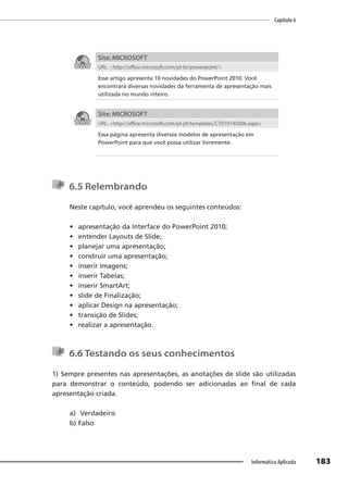 Capítulo 6
183
Informática Aplicada
Site: MICROSOFT
URL: <http://office.microsoft.com/pt-br/powerpoint/>
Esse artigo apresenta 10 novidades do PowerPoint 2010. Você
encontrará diversas novidades da ferramenta de apresentação mais
utilizada no mundo inteiro.
Site: MICROSOFT
URL: <http://office.microsoft.com/pt-pt/templates/CT010145006.aspx>
Essa página apresenta diversos modelos de apresentação em
PowerPoint para que você possa utilizar livremente.
6.5 Relembrando
Neste capítulo, você aprendeu os seguintes conteúdos:
• apresentação da Interface do PowerPoint 2010;
• entender Layouts de Slide;
• planejar uma apresentação;
• construir uma apresentação;
• inserir Imagens;
• inserir Tabelas;
• inserir SmartArt;
• slide de Finalização;
• aplicar Design na apresentação;
• transição de Slides;
• realizar a apresentação.
6.6 Testando os seus conhecimentos
1) Sempre presentes nas apresentações, as anotações de slide são utilizadas
para demonstrar o conteúdo, podendo ser adicionadas ao final de cada
apresentação criada.
a) Verdadeiro
b) Falso
 