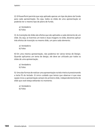 Capítulo 6
184 Informática Aplicada
2) O PowerPoint permite que seja aplicado apenas um tipo de plano de fundo
para cada apresentação. Ou seja, todos os slides de uma apresentação só
poderão ter o mesmo tipo de plano de fundo.
a) Verdadeiro
b) Falso
3) As transições de slides são efeitos que são aplicados a cada elemento de um
slide. Ou seja, se tivermos um texto e duas imagens no slide, devemos aplicar
três efeitos de transição no mesmo slide, um para cada elemento.
a) Verdadeiro
b) Falso
4) Em uma mesma apresentação, não podemos ter vários temas de Design.
Quando aplicamos um tema de design, ele deve ser utilizado por todos os
slides de uma apresentação.
a) Verdadeiro
b) Falso
5) Uma das formas de realizar uma apresentação na tela inteira é pressionando
a tecla F5 do teclado. O único cuidado que temos que observar é que essa
opção inicia a apresentação sempre do primeiro slide, independentemente do
slide que você esteja editando no momento.
a) Verdadeiro
b) Falso
 