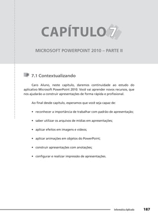 Capítulo 7
187
Informática Aplicada
MICROSOFT POWERPOINT 2010 – PARTE II
CAPÍTULO 7
7
7.1 Contextualizando
Caro Aluno, neste capítulo, daremos continuidade ao estudo do
aplicativo Microsoft PowerPoint 2010. Você vai aprender novos recursos, que
nos ajudarão a construir apresentações de forma rápida e profissional.
Ao final desde capítulo, esperamos que você seja capaz de:
• reconhecer a importância de trabalhar com padrão de apresentação;
• saber utilizar os arquivos de mídias em apresentações;
• aplicar efeitos em imagens e vídeos;
• aplicar animações em objetos do PowerPoint;
• construir apresentações com anotações;
• configurar e realizar impressão de apresentações.
 