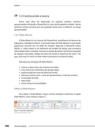 Capítulo 7
188 Informática Aplicada
7.2 Conhecendo a teoria
Como você deve ter observado no capítulo anterior, construir
apresentações utilizando o PowerPoint é uma tarefa bastante simples. Vamos
conhecer outros recursos que nos ajudarão ainda mais a melhorar as nossas
apresentações.
7.2.1 Slide Mestre
O Slide Mestre é um recurso do PowerPoint, semelhante ao Recurso de
Cabeçalho e Rodapé do Word. A principal ideia do Slide Mestre é você poder
padronizar recursos em um Slide do modelo. Segundo a Microsoft online
(2010), o “slide mestre é um elemento do modelo de design que armazena
informações sobre o modelo, inclusive os estilos de fontes, tamanhos e posições
de espaços reservados, design do plano de fundo e esquemas de cores”. Ou
seja, tudo que for feito no slide mestre acontecerá nos demais slides.
Exemplos de utilização de Slide Mestre:
• colocar a logo marca da empresa nos slides;
• criar efeitos em elementos da apresentação;
• padronização de cores de plano de fundo;
• adicionar textos como: nome do apresentador, e-mail de contato;
• numeração do slide;
• data atual;
• entre outras funcionalidades.
Editar o Slide Mestre
Para editar o Slide Mestre, clique na Guia Exibição e selecione a opção
Slide Mestre, como mostra a Figura 1.
Figura 1 - Acessando o Slide Mestre
Fonte: Microsoft PowerPoint (2010).
 