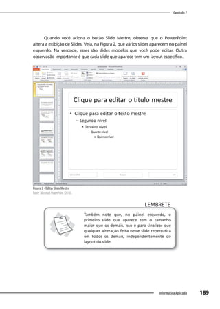 Capítulo 7
189
Informática Aplicada
Quando você aciona o botão Slide Mestre, observa que o PowerPoint
altera a exibição de Slides. Veja, na Figura 2, que vários slides aparecem no painel
esquerdo. Na verdade, esses são slides modelos que você pode editar. Outra
observação importante é que cada slide que aparece tem um layout específico.
Figura 2 - Editar Slide Mestre
Fonte: Microsoft PowerPoint (2010).
LEMBRETE
LEMBRETE
Também note que, no painel esquerdo, o
primeiro slide que aparece tem o tamanho
maior que os demais. Isso é para sinalizar que
qualquer alteração feita nesse slide repercutirá
em todos os demais, independentemente do
layout do slide.
 