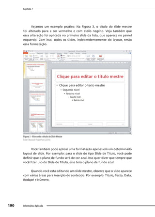 Capítulo 7
190 Informática Aplicada
Vejamos um exemplo prático: Na Figura 3, o título do slide mestre
foi alterado para a cor vermelho e com estilo negrito. Veja também que
essa alteração foi aplicada no primeiro slide da lista, que aparece no painel
esquerdo. Com isso, todos os slides, independentemente do layout, terão
essa formatação.
Figura 3 - Alterando o título do Slide Mestre
Fonte: Microsoft PowerPoint (2010).
Você também pode aplicar uma formatação apenas em um determinado
layout de slide. Por exemplo: para o slide do tipo Slide de Título, você pode
definir que o plano de fundo será de cor azul. Isso quer dizer que sempre que
você fizer uso do Slide de Título, esse terá o plano de fundo azul.
Quando você está editando um slide mestre, observe que o slide aparece
com várias áreas para inserção do conteúdo. Por exemplo: Título, Texto, Data,
Rodapé e Número.
 