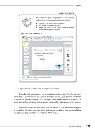 Capítulo 7
191
Informática Aplicada
PRATICANDO
PRATICANDO
Crie uma nova apresentação e edite o slide mestre
deixando-o com as seguintes características:
• título da cor azul e estilo negrito;
• seu nome na caixa Rodapé;
• insira um Clip-Art no canto inferior direito
com uma imagem qualquer.
Veja o modelo na Figura 4.
Figura 4 - Editando o título mestre, imagens e rodapé
Fonte: Microsoft PowerPoint (2010).
7.2.2 Aplicando Efeitos em Imagens e Vídeos
Quando você usa imagens em uma apresentação, o que é muito comum,
você tem a possibilidade de aplicar diversos efeitos, que podem melhorar
a aparência dessas imagens. Por exemplo: Você pode melhorar o brilho, o
contraste, aplicar efeitos artísticos, colorir ou descolorir as imagens, entre outros.
Vamos criar uma apresentação sobre a natureza que irá conter imagens
e um vídeo. Para isso, vamos utilizar as imagens e o vídeo, que são instalados
no computador, quando você instala o Windows 7.
 