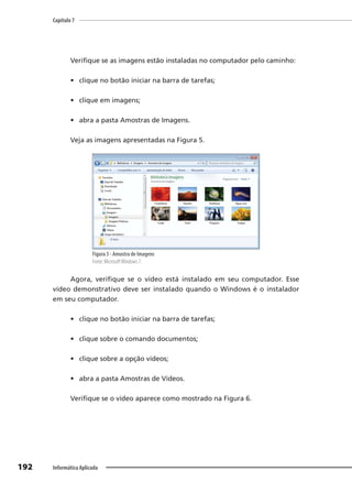 Capítulo 7
192 Informática Aplicada
Verifique se as imagens estão instaladas no computador pelo caminho:
• clique no botão iniciar na barra de tarefas;
• clique em imagens;
• abra a pasta Amostras de Imagens.
Veja as imagens apresentadas na Figura 5.
Figura 5 - Amostra de Imagens
Fonte: MicrosoftWindows 7.
Agora, verifique se o vídeo está instalado em seu computador. Esse
vídeo demonstrativo deve ser instalado quando o Windows é o instalador
em seu computador.
• clique no botão iniciar na barra de tarefas;
• clique sobre o comando documentos;
• clique sobre a opção vídeos;
• abra a pasta Amostras de Vídeos.
Verifique se o vídeo aparece como mostrado na Figura 6.
 