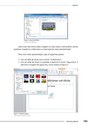 Capítulo 7
193
Informática Aplicada
Figura 6 - Amostra deVídeos
Fonte: MicrosoftWindows 7.
Caso você não tenha essas imagens ou esse vídeo, você poderá utilizar
qualquer imagem ou vídeo para a construção da nossa apresentação.
Para criar nossa apresentação, siga os seguintes passos:
• crie um slide de título com o título “A Natureza”;
• crie um slide de título e conteúdo e adicione o título “Água-Viva” e
adicione a imagem da água-viva, como mostra a Figura 7.
Figura 7 - Inserindo Imagem
Fonte: Microsoft PowerPoint (2010).
 
