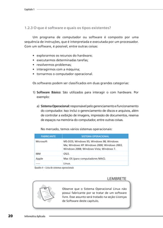 Capítulo 1
20 Informática Aplicada
1.2.3 O que é software e quais os tipos existentes?
Um programa de computador ou software é composto por uma
sequência de instruções, que é interpretada e executada por um processador.
Com um software, é possível, entre outras coisas:
• explorarmos os recursos do hardware;
• executarmos determinadas tarefas;
• resolvermos problemas;
• interagirmos com a máquina;
• tornarmos o computador operacional.
Os softwares podem ser classificados em duas grandes categorias:
1) Software Básico: São utilizados para interagir o com hardware. Por
exemplo:
a) SistemaOperacional:responsávelpelogerenciamentoefuncionamento
do computador. Isso inclui o gerenciamento de discos e arquivos, além
de controlar a exibição de imagens, impressão de documentos, reserva
de espaços na memória do computador, entre outras coisas.
No mercado, temos vários sistemas operacionais:
FABRICANTE SISTEMA OPERACIONAL
Microsoft MS-DOS; Windows 95; Windows 98; Windows
Me; Windows XP. Windows 2000; Windows 2003;
Windows 2008; Windows Vista; Windows 7.
IBM OS/2.
Apple Mac OS (para computadores MAC).
----- Linux.
Quadro 4 – Lista de sistemas operacionais
LEMBRETE
LEMBRETE
Observe que o Sistema Operacional Linux não
possui fabricante por se tratar de um software
livre. Esse assunto será tratado na seção Licenças
de Software deste capítulo.
 