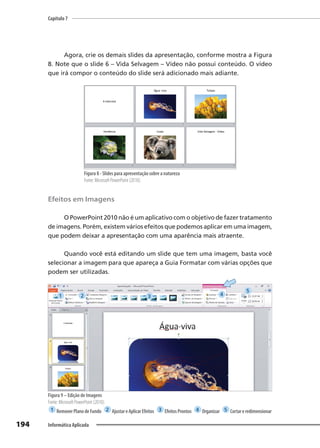 Capítulo 7
194 Informática Aplicada
Agora, crie os demais slides da apresentação, conforme mostra a Figura
8. Note que o slide 6 – Vida Selvagem – Vídeo não possui conteúdo. O vídeo
que irá compor o conteúdo do slide será adicionado mais adiante.
Figura 8 - Slides para apresentação sobre a natureza
Fonte: Microsoft PowerPoint (2010).
Efeitos em Imagens
O PowerPoint 2010 não é um aplicativo com o objetivo de fazer tratamento
de imagens. Porém, existem vários efeitos que podemos aplicar em uma imagem,
que podem deixar a apresentação com uma aparência mais atraente.
Quando você está editando um slide que tem uma imagem, basta você
selecionar a imagem para que apareça a Guia Formatar com várias opções que
podem ser utilizadas.
Figura 9 – Edição de Imagens
Fonte: Microsoft PowerPoint (2010).
1 RemoverPlanodeFundo 2 AjustareAplicarEfeitos 3 EfeitosProntos 4 Organizar 5 Cortareredimensionar
1 2 3 4
5
 