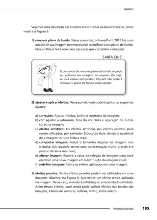 Capítulo 7
195
Informática Aplicada
Vejamos uma descrição das funções encontradas na Guia Formatar, como
mostra a Figura 9:
1) remover plano de fundo: Nesse comando, o PowerPoint 2010 faz uma
análise de sua imagem na tentativa de identificar o seu plano de fundo.
Essa análise é feita com base nas cores que compõem a imagem;
O comando de remover plano de fundo só pode
ser aplicado em imagens do arquivo. Ou seja,
se você estiver utilizando o Clip-Art não poderá
remover o plano de fundo desse objeto.
SAIBA QUE
2) ajustar e aplicar efeitos: Nesse painel, você poderá aplicar os seguintes
ajustes:
a) correções: Ajustar nitidez, brilho e contraste da imagem;
b) cor: Ajustar a saturação, tons da cor cinza e aplicação de outras
cores na imagem;
c) efeitos artísticos: Os efeitos artísticos são efeitos prontos para
serem utilizados, por exemplo: Esboço de lápis, dando a aparência
de a imagem ter sido feita a mão;
d) compactar imagem: Reduz o tamanho arquivo de imagem. Isso
é muito útil, quando temos uma apresentação muito grande e é
preciso deixá-la mais leve;
e) alterar imagem: Reabre a caixa de seleção de imagens para você
escolher uma nova imagem em substituição da imagem atual;
f) redefinir imagem: Retira os efeitos aplicados em uma imagem.
3) efeitos prontos: Vários efeitos prontos podem ser utilizados em uma
imagem. Observe, na Figura 9, que existe um efeito sendo aplicado
na imagem. Nesse caso, o efeito é o Retângulo arredondado refletido.
Além desses efeitos, você ainda pode aplicar efeitos nas bordas das
imagens, efeitos de sombras, reflexo, brilho, entre outros;
 