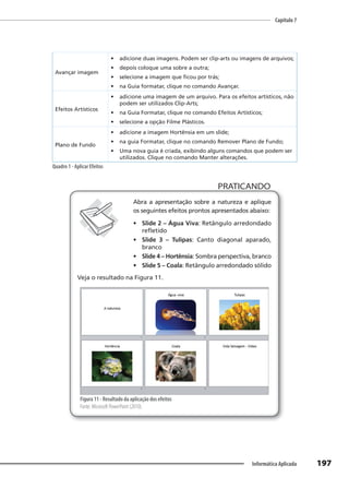 Capítulo 7
197
Informática Aplicada
Avançar imagem
• adicione duas imagens. Podem ser clip-arts ou imagens de arquivos;
• depois coloque uma sobre a outra;
• selecione a imagem que ficou por trás;
• na Guia formatar, clique no comando Avançar.
Efeitos Artísticos
• adicione uma imagem de um arquivo. Para os efeitos artísticos, não
podem ser utilizados Clip-Arts;
• na Guia Formatar, clique no comando Efeitos Artísticos;
• selecione a opção Filme Plásticos.
Plano de Fundo
• adicione a imagem Hortênsia em um slide;
• na guia Formatar, clique no comando Remover Plano de Fundo;
• Uma nova guia é criada, exibindo alguns comandos que podem ser
utilizados. Clique no comando Manter alterações.
Quadro 1 - Aplicar Efeitos
PRATICANDO
PRATICANDO
Abra a apresentação sobre a natureza e aplique
os seguintes efeitos prontos apresentados abaixo:
• Slide 2 – Água Viva: Retângulo arredondado
refletido
• Slide 3 – Tulipas: Canto diagonal aparado,
branco
• Slide 4 – Hortênsia: Sombra perspectiva, branco
• Slide 5 – Coala: Retângulo arredondado sólido
Veja o resultado na Figura 11.
Figura 11 - Resultado da aplicação dos efeitos
Fonte: Microsoft PowerPoint (2010).
 