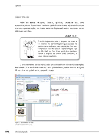 Capítulo 7
198 Informática Aplicada
Inserir Vídeos
Além de texto, imagens, tabelas, gráficos, smart-art etc., uma
apresentação em PowerPoint também pode incluir vídeos. Quando incluídos
em uma apresentação, os vídeos estarão disponíveis como qualquer outro
objeto de um slide.
É muito importante que o arquivo de vídeo a
ser inserido na apresentação fique gravado na
mesma pasta onde está a apresentação. Com isso,
sempre que você for copiar a apresentação, seja
em CD, DVD ou Pen Drive, você deve também
copiar o arquivo de vídeo. Caso contrário, o
vídeo não será exibido.
SAIBA QUE
O procedimento para a inclusão de um vídeo em um slide é muito simples.
Basta você clicar no ícone vídeo na caixa padronizada, como mostra a Figura
12, ou clicar na guia inserir, comando vídeo.
Figura 12 - InserirVídeo em slide
Fonte: Microsoft PowerPoint (2010).
 