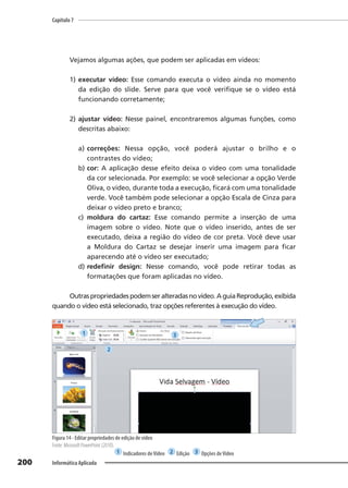 Capítulo 7
200 Informática Aplicada
Vejamos algumas ações, que podem ser aplicadas em vídeos:
1) executar vídeo: Esse comando executa o vídeo ainda no momento
da edição do slide. Serve para que você verifique se o vídeo está
funcionando corretamente;
2) ajustar vídeo: Nesse painel, encontraremos algumas funções, como
descritas abaixo:
a) correções: Nessa opção, você poderá ajustar o brilho e o
contrastes do vídeo;
b) cor: A aplicação desse efeito deixa o vídeo com uma tonalidade
da cor selecionada. Por exemplo: se você selecionar a opção Verde
Oliva, o vídeo, durante toda a execução, ficará com uma tonalidade
verde. Você também pode selecionar a opção Escala de Cinza para
deixar o vídeo preto e branco;
c) moldura do cartaz: Esse comando permite a inserção de uma
imagem sobre o vídeo. Note que o vídeo inserido, antes de ser
executado, deixa a região do vídeo de cor preta. Você deve usar
a Moldura do Cartaz se desejar inserir uma imagem para ficar
aparecendo até o vídeo ser executado;
d) redefinir design: Nesse comando, você pode retirar todas as
formatações que foram aplicadas no vídeo.
Outraspropriedadespodemseralteradasnovídeo.AguiaReprodução,exibida
quando o vídeo está selecionado, traz opções referentes à execução do vídeo.
Figura 14 - Editar propriedades de edição de vídeo
Fonte: Microsoft PowerPoint (2010).
1 Indicadores deVídeo 2 Edição 3 Opções deVídeo
1
2
3
 