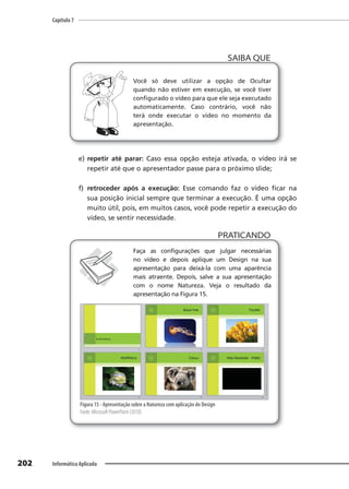 Capítulo 7
202 Informática Aplicada
Você só deve utilizar a opção de Ocultar
quando não estiver em execução, se você tiver
configurado o vídeo para que ele seja executado
automaticamente. Caso contrário, você não
terá onde executar o vídeo no momento da
apresentação.
SAIBA QUE
e) repetir até parar: Caso essa opção esteja ativada, o vídeo irá se
repetir até que o apresentador passe para o próximo slide;
f) retroceder após a execução: Esse comando faz o vídeo ficar na
sua posição inicial sempre que terminar a execução. É uma opção
muito útil, pois, em muitos casos, você pode repetir a execução do
vídeo, se sentir necessidade.
PRATICANDO
PRATICANDO
Faça as configurações que julgar necessárias
no vídeo e depois aplique um Design na sua
apresentação para deixá-la com uma aparência
mais atraente. Depois, salve a sua apresentação
com o nome Natureza. Veja o resultado da
apresentação na Figura 15.
Figura 15 - Apresentação sobre a Natureza com aplicação do Design
Fonte: Microsoft PowerPoint (2010).
 