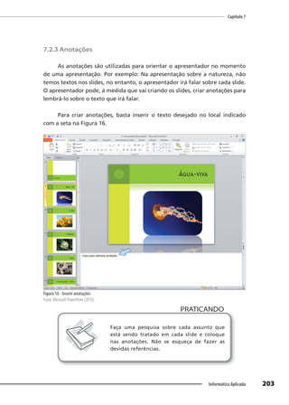 Capítulo 7
203
Informática Aplicada
7.2.3 Anotações
As anotações são utilizadas para orientar o apresentador no momento
de uma apresentação. Por exemplo: Na apresentação sobre a natureza, não
temos textos nos slides, no entanto, o apresentador irá falar sobre cada slide.
O apresentador pode, à medida que vai criando os slides, criar anotações para
lembrá-lo sobre o texto que irá falar.
Para criar anotações, basta inserir o texto desejado no local indicado
com a seta na Figura 16.
Figura 16 - Inserir anotações
Fonte: Microsoft PowerPoint (2010).
PRATICANDO
PRATICANDO
Faça uma pesquisa sobre cada assunto que
está sendo tratado em cada slide e coloque
nas anotações. Não se esqueça de fazer as
devidas referências.
 