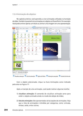 Capítulo 7
204 Informática Aplicada
7.2.4 Animação de objetos
No capítulo anterior, você aprendeu a criar animações utilizadas na transição
deslides.TambémépossívelcriaranimaçõesemobjetosnoPowerPoint.Porexemplo:
Você pode animar apenas um título ou animar uma imagem em uma apresentação.
Figura 17 - Animação de objetos
Fonte: Microsoft PowerPoint (2010).
1 Visualizaranimação 2 Listadeanimações 3 OpçõesdeEfeitos 4 Animaçõesavançadas 5 ControledeIntervalo
Com o objeto selecionado, clique na Guia Animações como indicado
pela seta na Figura 17.
Após a inserção de uma animação, você pode realizar algumas tarefas:
1) visualizar animação: O comando de visualizar animação serve para
exibir o objeto animado ainda no modo de edição de slides;
2) lista de animações: São apresentadas várias opções de animações. Veja
que a lista de animações é dividida por categorias, como: entrada,
ênfase, saída, entre outras;
1
2
3 4 5
 