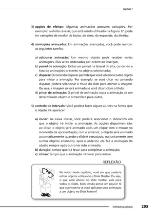 Capítulo 7
205
Informática Aplicada
3) opções de efeitos: Algumas animações possuem variações. Por
exemplo: o efeito revelar, que está sendo utilizado na Figura 17, pode
ter variações de revelar de baixo, de cima, da esquerda, da direita;
4) animações avançadas: Em animações avançadas, você pode realizar
as seguintes tarefas:
a) adicionar animação: Um mesmo objeto pode receber várias
animações. Elas serão ordenadas por ordem de inserção;
b) painel de animação: Exibe um painel na lateral direita, contendo a
lista de animações presente no objeto selecionado;
c) disparar: O comando disparar permite que você selecione outro objeto
para iniciar a animação. Por exemplo: se você clicar no comando
disparar, poderá selecionar o título do slide para animar a imagem.
Ou seja, a imagem só será animada se você clicar sobre o título;
d) pincel de animação: O pincel de animação copia a animação de um
determinado objeto e o transfere para outro.
5) controle de intervalo: Você poderá fazer alguns ajustes na forma que
o objeto irá aparecer:
a) iniciar: na caixa iniciar, você poderá selecionar o momento em
que o objeto irá iniciar a animação. As opções disponíveis são:
ao clicar, o objeto será animado após um clique com o mouse no
momento da apresentação; com o anterior, o objeto será animado
automaticamente quando o slide é executado, ou juntamente com
outros objetos animados; após o anterior, ela faz a animação do
objeto sempre após outro ter sido animado;
b) duração: tempo que irá levar para completar a animação;
c) atraso: tempo que a animação irá levar para iniciar.
No início deste capítulo, você viu que poderia
editar objetos utilizando o Slide Mestre. Ou seja,
o que você alterar no slide mestre, vale para
todos os slides. Bom, então pense um pouco! O
que aconteceria se você aplicasse uma animação
a um objeto no Slide Mestre?
REFLEXÃO
 