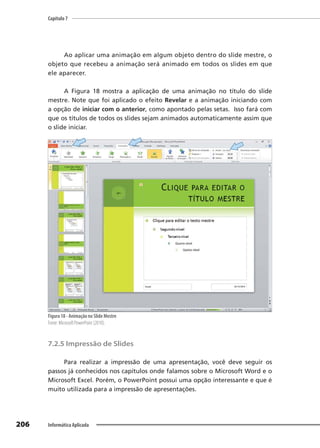 Capítulo 7
206 Informática Aplicada
Ao aplicar uma animação em algum objeto dentro do slide mestre, o
objeto que recebeu a animação será animado em todos os slides em que
ele aparecer.
A Figura 18 mostra a aplicação de uma animação no título do slide
mestre. Note que foi aplicado o efeito Revelar e a animação iniciando com
a opção de iniciar com o anterior, como apontado pelas setas. Isso fará com
que os títulos de todos os slides sejam animados automaticamente assim que
o slide iniciar.
Figura 18 - Animação no Slide Mestre
Fonte: Microsoft PowerPoint (2010).
7.2.5 Impressão de Slides
Para realizar a impressão de uma apresentação, você deve seguir os
passos já conhecidos nos capítulos onde falamos sobre o Microsoft Word e o
Microsoft Excel. Porém, o PowerPoint possui uma opção interessante e que é
muito utilizada para a impressão de apresentações.
 